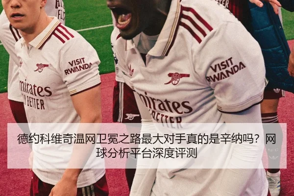 德约科维奇温网卫冕之路最大对手真的是辛纳吗？网球分析平台深度评测