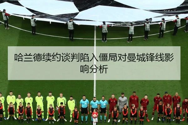 哈兰德续约谈判陷入僵局对曼城锋线影响分析