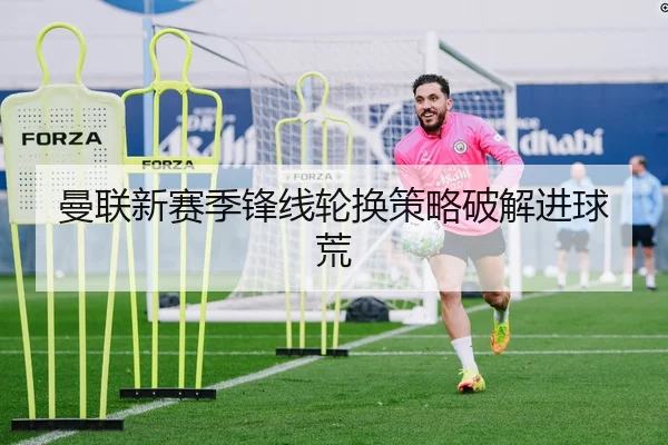 曼联新赛季锋线轮换策略破解进球荒