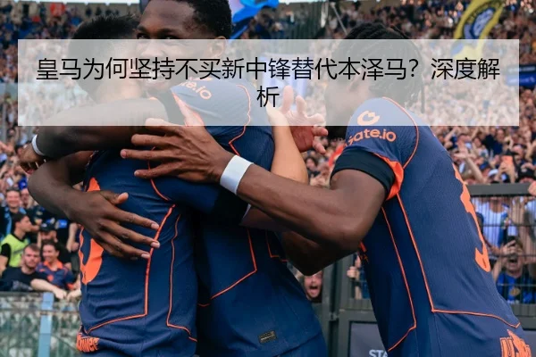 皇马为何坚持不买新中锋替代本泽马？深度解析